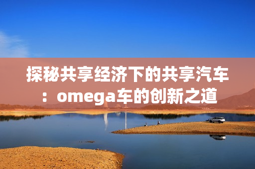 探秘共享经济下的共享汽车：omega车的创新之道