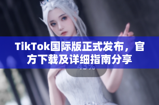 TikTok国际版正式发布，官方下载及详细指南分享