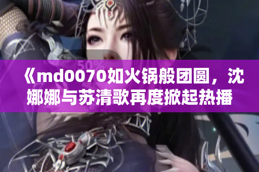 《md0070如火锅般团圆，沈娜娜与苏清歌再度掀起热播热潮！》