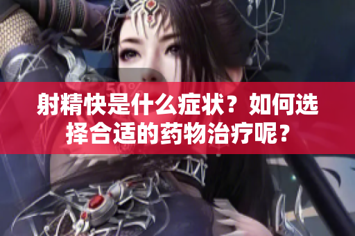 射精快是什么症状？如何选择合适的药物治疗呢？