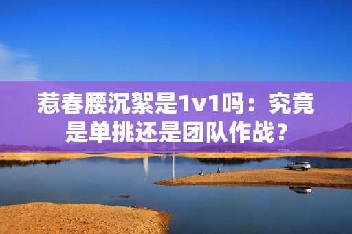 惹春腰沉絮是1v1吗：究竟是单挑还是团队作战？