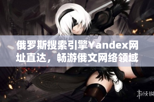 俄罗斯搜索引擎Yandex网址直达，畅游俄文网络领域