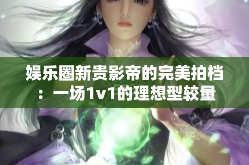 娱乐圈新贵影帝的完美拍档：一场1v1的理想型较量