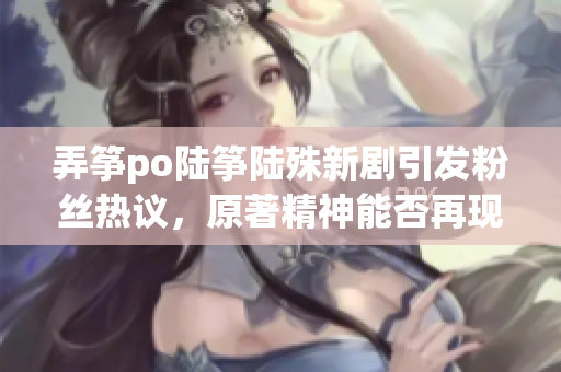 弄筝po陆筝陆殊新剧引发粉丝热议，原著精神能否再现？