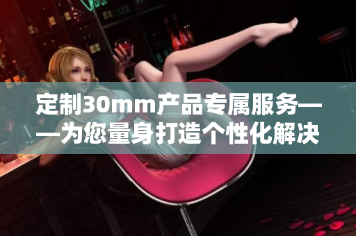 定制30mm产品专属服务——为您量身打造个性化解决方案