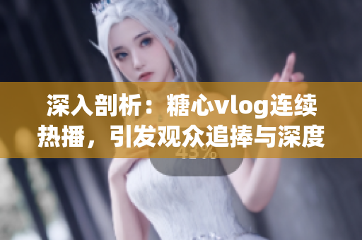 深入剖析：糖心vlog连续热播，引发观众追捧与深度思考