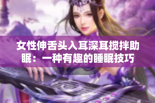 女性伸舌头入耳深耳搅拌助眠：一种有趣的睡眠技巧