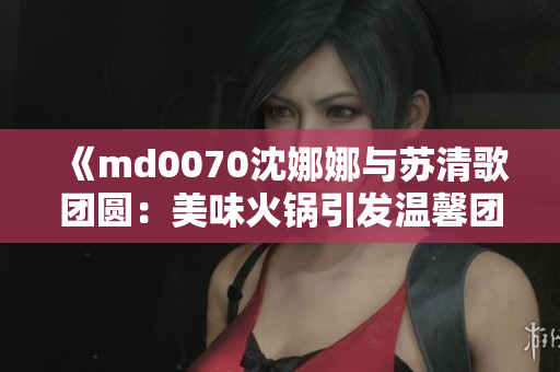 《md0070沈娜娜与苏清歌团圆：美味火锅引发温馨团聚》