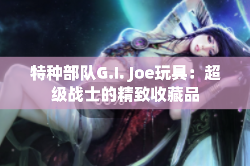 特种部队G.I. Joe玩具：超级战士的精致收藏品