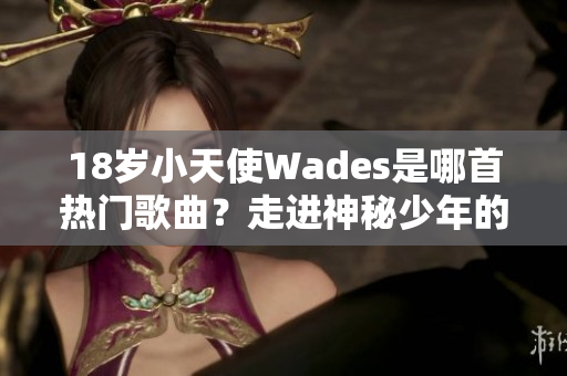 18岁小天使Wades是哪首热门歌曲？走进神秘少年的音乐世界