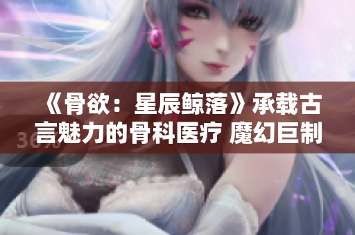 《骨欲：星辰鲸落》承载古言魅力的骨科医疗 魔幻巨制重磅登场 