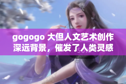 gogogo 大但人文艺术创作深远背景，催发了人类灵感