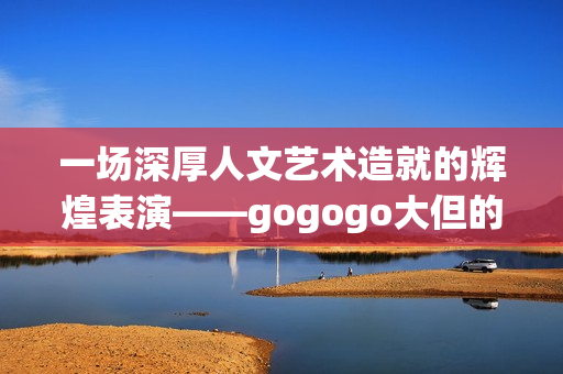 一场深厚人文艺术造就的辉煌表演——gogogo大但的背景故事