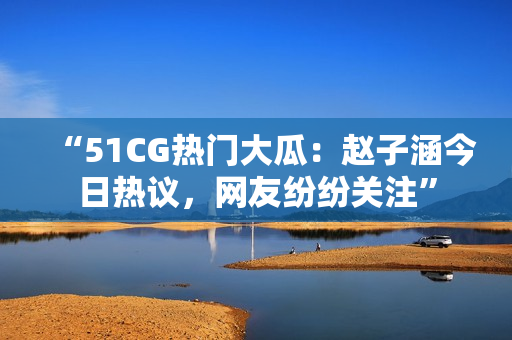 “51CG热门大瓜：赵子涵今日热议，网友纷纷关注”