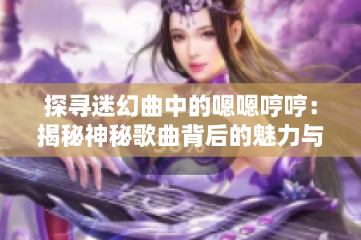 探寻迷幻曲中的嗯嗯哼哼：揭秘神秘歌曲背后的魅力与故事