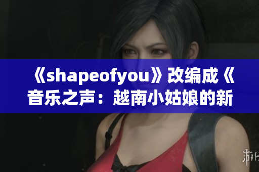 《shapeofyou》改编成《音乐之声：越南小姑娘的新生》