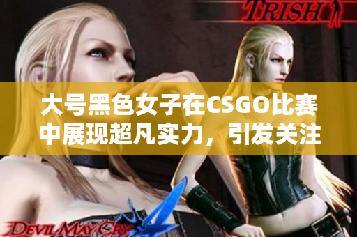 大号黑色女子在CSGO比赛中展现超凡实力，引发关注