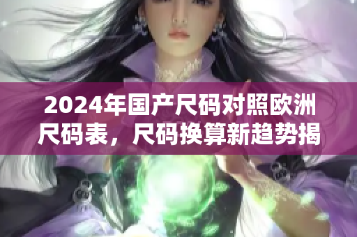 2024年国产尺码对照欧洲尺码表，尺码换算新趋势揭晓