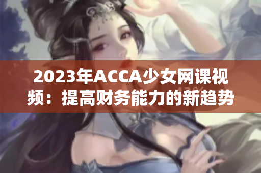 2023年ACCA少女网课视频：提高财务能力的新趋势