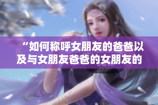 “如何称呼女朋友的爸爸以及与女朋友爸爸的女朋友的称呼？”