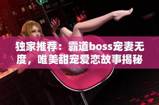 独家推荐：霸道boss宠妻无度，唯美甜宠爱恋故事揭秘