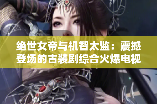 绝世女帝与机智太监：震撼登场的古装剧综合火爆电视剧