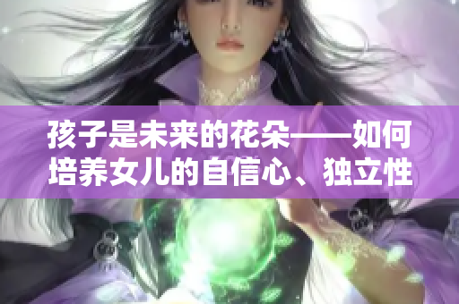 孩子是未来的花朵——如何培养女儿的自信心、独立性和坚韧性