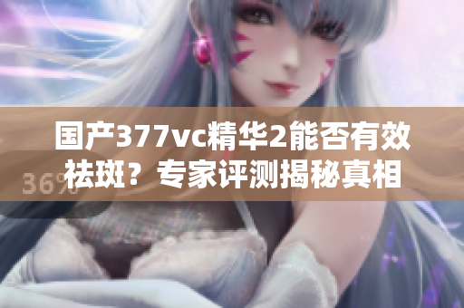 国产377vc精华2能否有效祛斑？专家评测揭秘真相