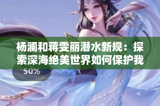 杨澜和蒋雯丽潜水新规：探索深海绝美世界如何保护我们的蓝色星球