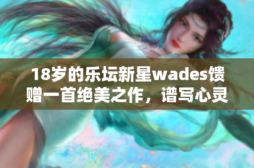 18岁的乐坛新星wades馈赠一首绝美之作，谱写心灵天堂