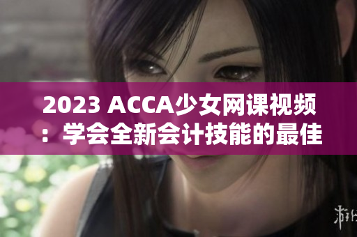 2023 ACCA少女网课视频：学会全新会计技能的最佳选择