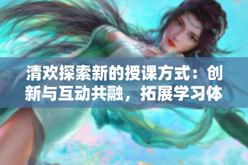 清欢探索新的授课方式：创新与互动共融，拓展学习体验