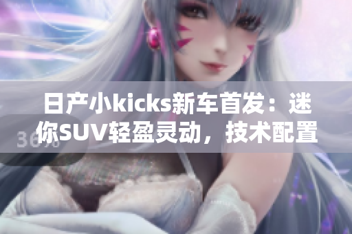 日产小kicks新车首发：迷你SUV轻盈灵动，技术配置全面升级