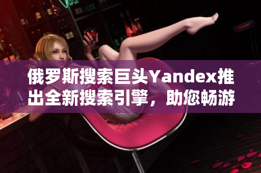 俄罗斯搜索巨头Yandex推出全新搜索引擎，助您畅游互联网