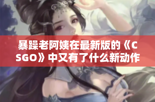 暴躁老阿姨在最新版的《CSGO》中又有了什么新动作？