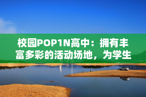 校园POP1N高中：拥有丰富多彩的活动场地，为学生带来更多可能性