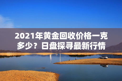 2021年黄金回收价格一克多少？日盘探寻最新行情