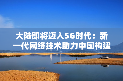 大陆即将迈入5G时代：新一代网络技术助力中国构建智慧社会