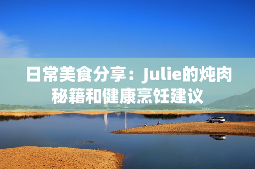 日常美食分享：Julie的炖肉秘籍和健康烹饪建议