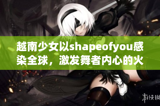 越南少女以shapeofyou感染全球，激发舞者内心的火花