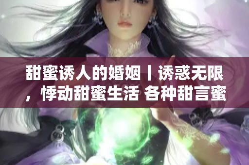 甜蜜诱人的婚姻丨诱惑无限，悸动甜蜜生活 各种甜言蜜语撩动心弦 