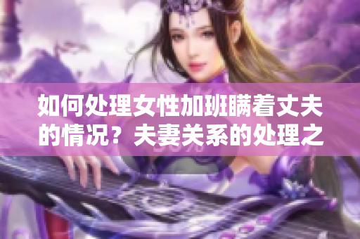 如何处理女性加班瞒着丈夫的情况？夫妻关系的处理之道