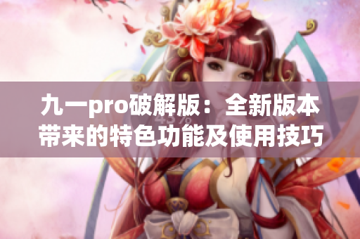 九一pro破解版：全新版本带来的特色功能及使用技巧分享