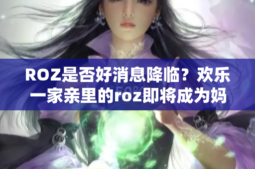 ROZ是否好消息降临？欢乐一家亲里的roz即将成为妈妈？