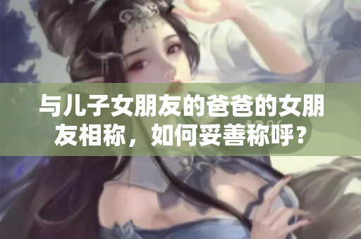 与儿子女朋友的爸爸的女朋友相称，如何妥善称呼？