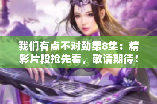 我们有点不对劲第8集：精彩片段抢先看，敬请期待！