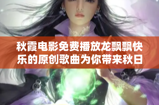 秋霞电影免费播放龙飘飘快乐的原创歌曲为你带来秋日欢愉