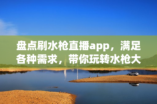 盘点刷水枪直播app，满足各种需求，带你玩转水枪大战