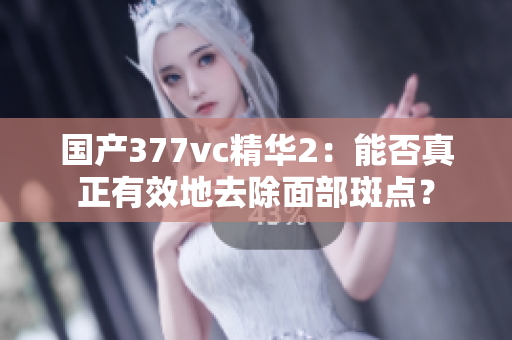 国产377vc精华2：能否真正有效地去除面部斑点？