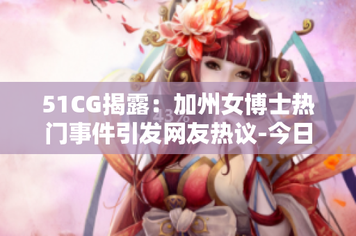 51CG揭露：加州女博士热门事件引发网友热议-今日热点